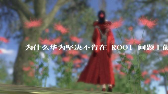 为什么华为坚决不肯在 ROOT 问题上做出让步？